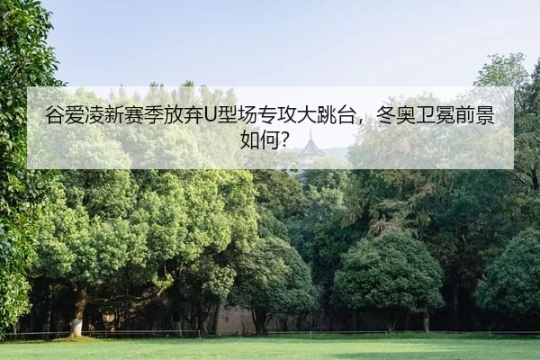 谷爱凌新赛季放弃U型场专攻大跳台，冬奥卫冕前景如何？