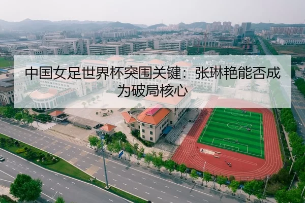 中国女足世界杯突围关键：张琳艳能否成为破局核心