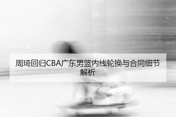 周琦回归CBA广东男篮内线轮换与合同细节解析