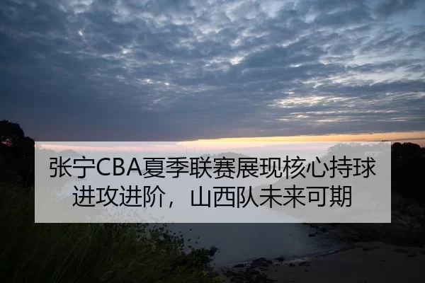 张宁CBA夏季联赛展现核心持球进攻进阶，山西队未来可期