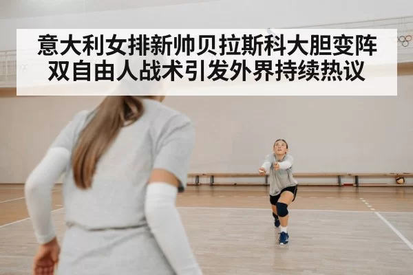 意大利女排新帅贝拉斯科大胆变阵双自由人战术引发外界持续热议