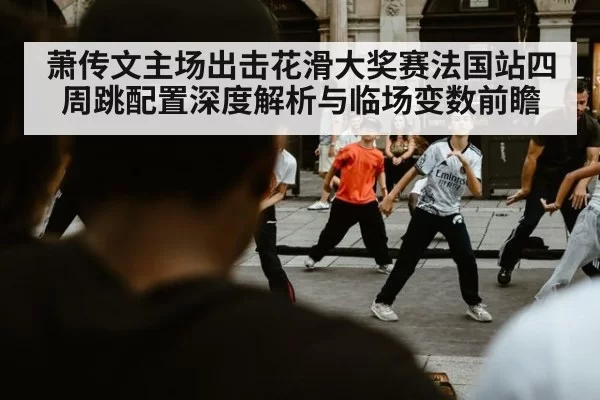 萧传文主场出击花滑大奖赛法国站四周跳配置深度解析与临场变数前瞻